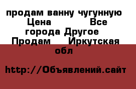  продам ванну чугунную › Цена ­ 7 000 - Все города Другое » Продам   . Иркутская обл.